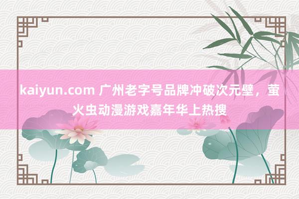 kaiyun.com 广州老字号品牌冲破次元壁，萤火虫动漫游戏嘉年华上热搜