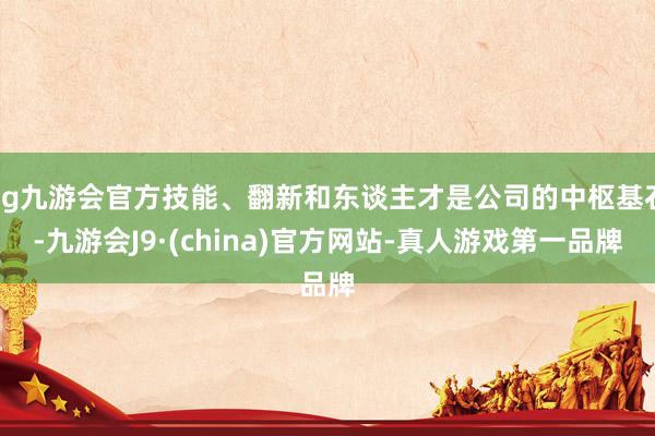 ag九游会官方技能、翻新和东谈主才是公司的中枢基石-九游会J9·(china)官方网站-真人游戏第一品牌