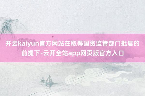 开云kaiyun官方网站在取得国资监管部门批复的前提下-云开全站app网页版官方入口