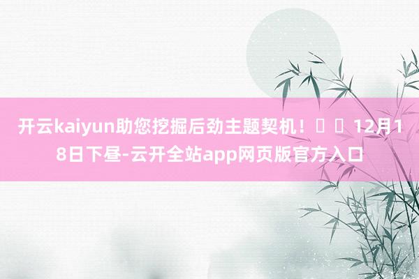 开云kaiyun助您挖掘后劲主题契机！		12月18日下昼-云开全站app网页版官方入口