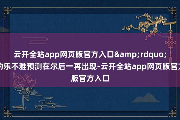 云开全站app网页版官方入口&rdquo;雷同的乐不雅预测在尔后一再出现-云开全站app网页版官方入口