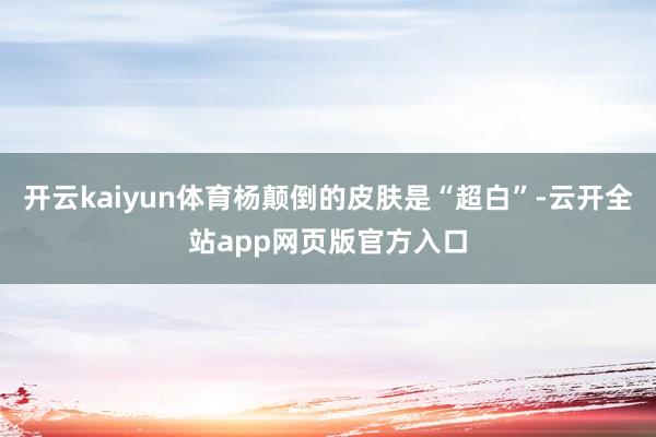 开云kaiyun体育杨颠倒的皮肤是“超白”-云开全站app网页版官方入口