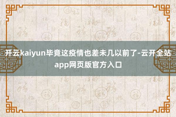 开云kaiyun毕竟这疫情也差未几以前了-云开全站app网页版官方入口