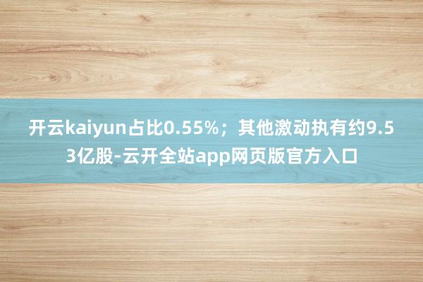 开云kaiyun占比0.55%；其他激动执有约9.53亿股-云开全站app网页版官方入口