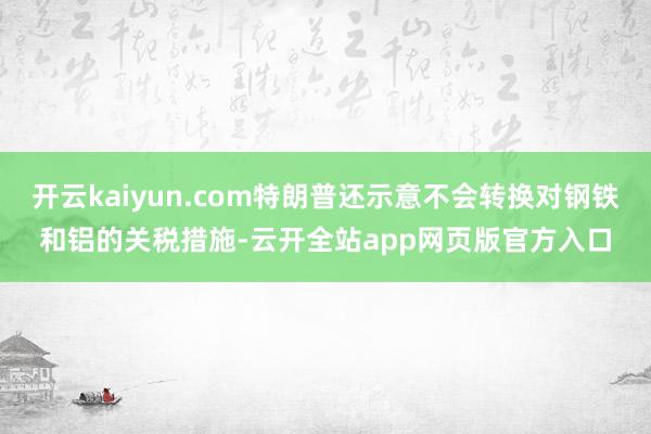 开云kaiyun.com特朗普还示意不会转换对钢铁和铝的关税措施-云开全站app网页版官方入口