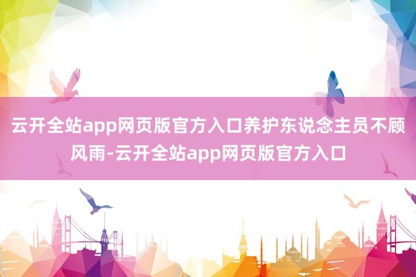 云开全站app网页版官方入口养护东说念主员不顾风雨-云开全站app网页版官方入口