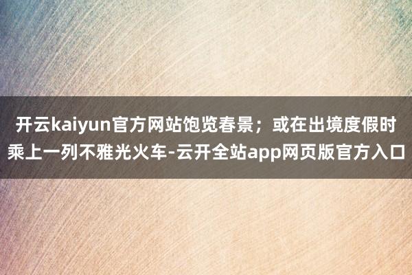 开云kaiyun官方网站饱览春景；或在出境度假时乘上一列不雅光火车-云开全站app网页版官方入口