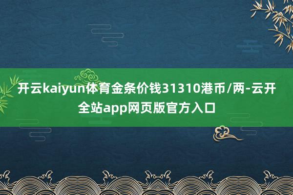 开云kaiyun体育金条价钱31310港币/两-云开全站app网页版官方入口