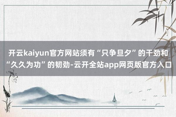 开云kaiyun官方网站须有“只争旦夕”的干劲和“久久为功”的韧劲-云开全站app网页版官方入口