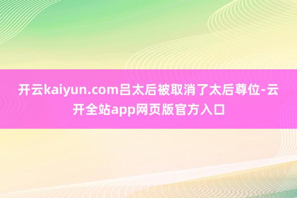开云kaiyun.com吕太后被取消了太后尊位-云开全站app网页版官方入口