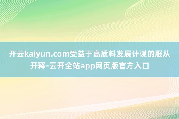 开云kaiyun.com受益于高质料发展计谋的服从开释-云开全站app网页版官方入口