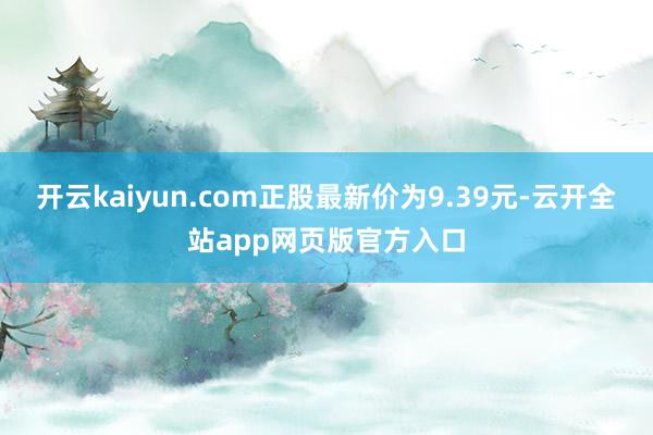 开云kaiyun.com正股最新价为9.39元-云开全站app网页版官方入口