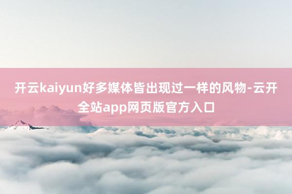 开云kaiyun好多媒体皆出现过一样的风物-云开全站app网页版官方入口