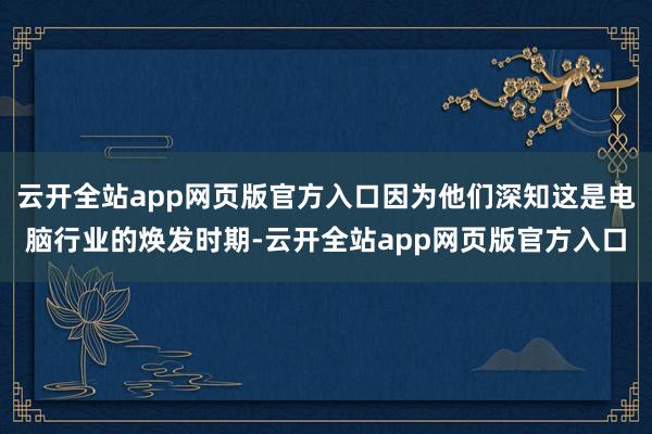 云开全站app网页版官方入口因为他们深知这是电脑行业的焕发时期-云开全站app网页版官方入口