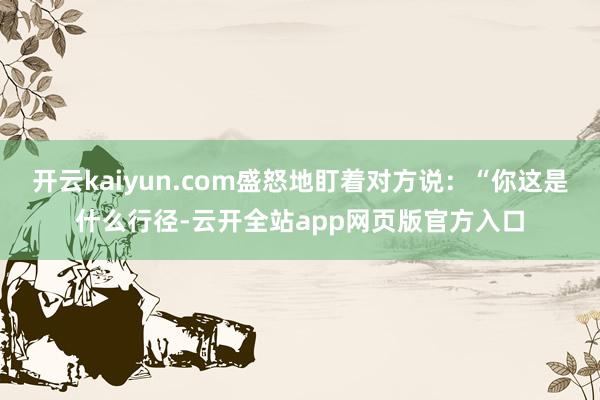 开云kaiyun.com盛怒地盯着对方说：“你这是什么行径-云开全站app网页版官方入口