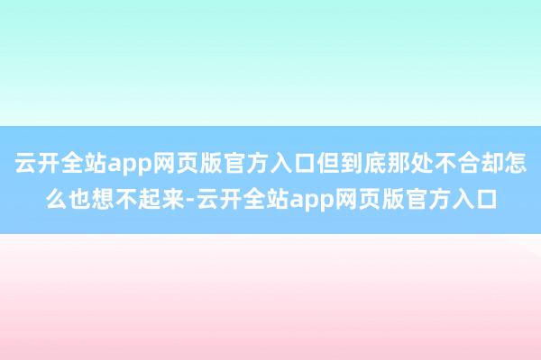 云开全站app网页版官方入口但到底那处不合却怎么也想不起来-云开全站app网页版官方入口