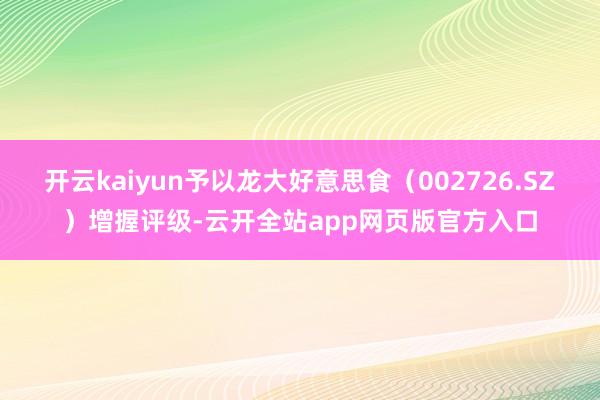 开云kaiyun予以龙大好意思食（002726.SZ）增握评级-云开全站app网页版官方入口