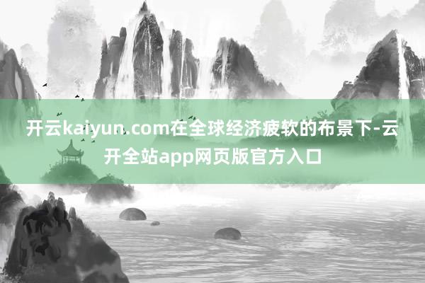 开云kaiyun.com在全球经济疲软的布景下-云开全站app网页版官方入口