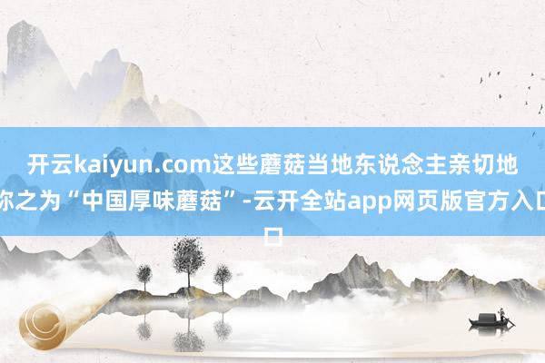 开云kaiyun.com这些蘑菇当地东说念主亲切地称之为“中国厚味蘑菇”-云开全站app网页版官方入口