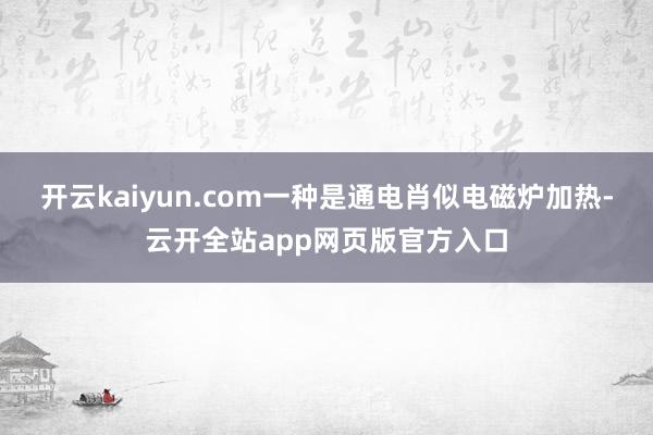 开云kaiyun.com一种是通电肖似电磁炉加热-云开全站app网页版官方入口