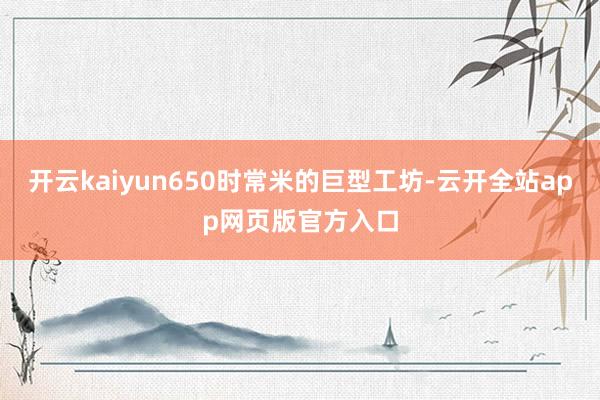 开云kaiyun650时常米的巨型工坊-云开全站app网页版官方入口