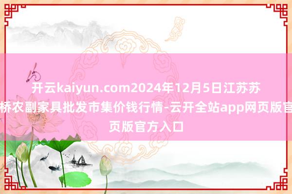开云kaiyun.com2024年12月5日江苏苏州南环桥农副家具批发市集价钱行情-云开全站app网页版官方入口