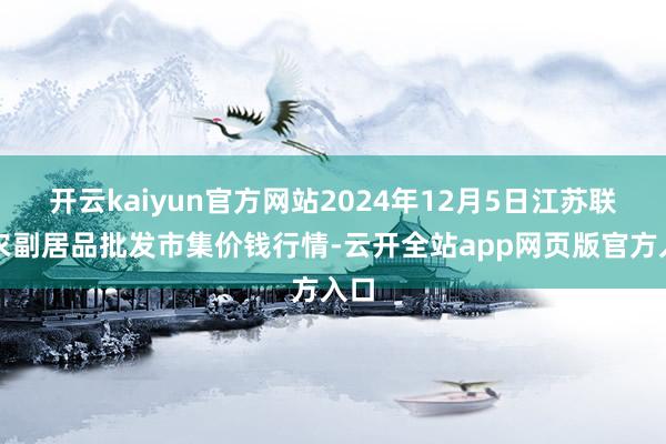 开云kaiyun官方网站2024年12月5日江苏联谊农副居品批发市集价钱行情-云开全站app网页版官方入口