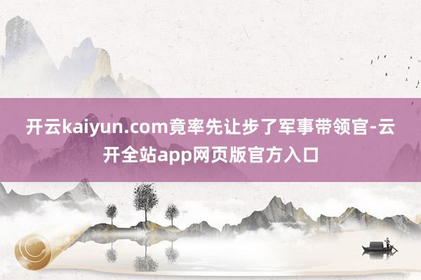 开云kaiyun.com竟率先让步了军事带领官-云开全站app网页版官方入口