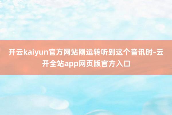 开云kaiyun官方网站刚运转听到这个音讯时-云开全站app网页版官方入口