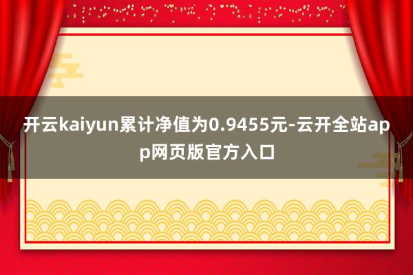 开云kaiyun累计净值为0.9455元-云开全站app网页版官方入口