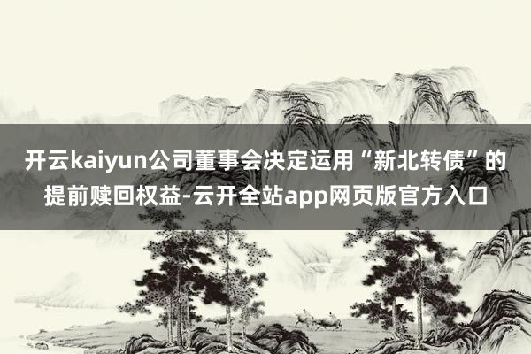 开云kaiyun公司董事会决定运用“新北转债”的提前赎回权益-云开全站app网页版官方入口