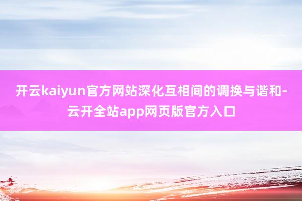 开云kaiyun官方网站深化互相间的调换与谐和-云开全站app网页版官方入口