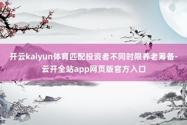 开云kaiyun体育匹配投资者不同时限养老筹备-云开全站app网页版官方入口