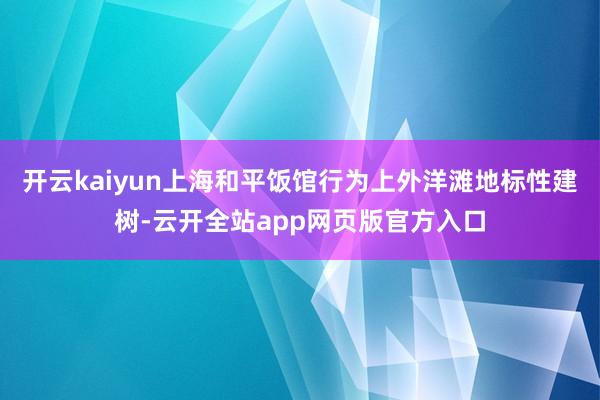 开云kaiyun上海和平饭馆行为上外洋滩地标性建树-云开全站app网页版官方入口