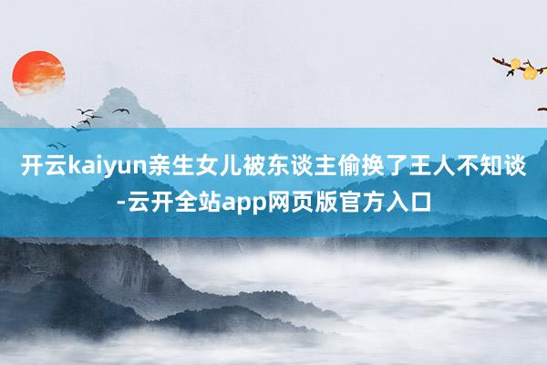 开云kaiyun亲生女儿被东谈主偷换了王人不知谈-云开全站app网页版官方入口