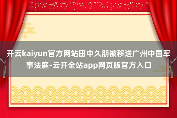 开云kaiyun官方网站田中久朋被移送广州中国军事法庭-云开全站app网页版官方入口
