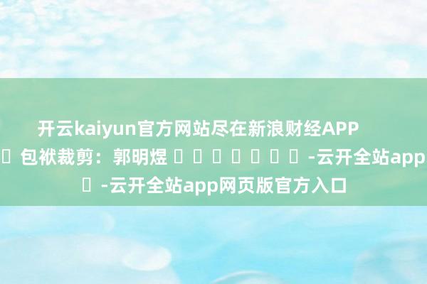 开云kaiyun官方网站尽在新浪财经APP            						包袱裁剪：郭明煜 							-云开全站app网页版官方入口