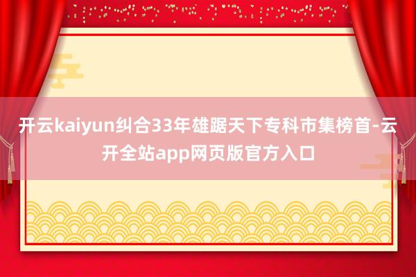 开云kaiyun纠合33年雄踞天下专科市集榜首-云开全站app网页版官方入口