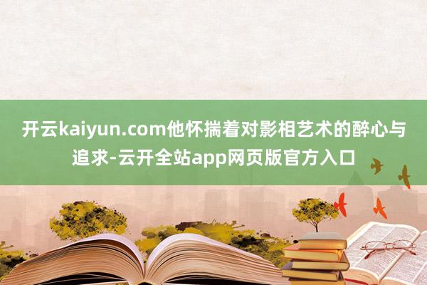 开云kaiyun.com他怀揣着对影相艺术的醉心与追求-云开全站app网页版官方入口