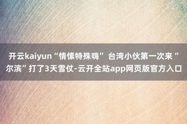 开云kaiyun“情愫特殊嗨” 台湾小伙第一次来“尔滨”打了3天雪仗-云开全站app网页版官方入口