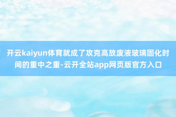开云kaiyun体育就成了攻克高放废液玻璃固化时间的重中之重-云开全站app网页版官方入口