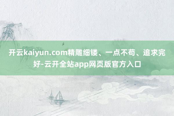 开云kaiyun.com精雕细镂、一点不苟、追求完好-云开全站app网页版官方入口