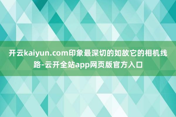 开云kaiyun.com印象最深切的如故它的相机线路-云开全站app网页版官方入口