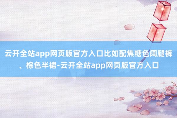 云开全站app网页版官方入口比如配焦糖色阔腿裤、棕色半裙-云开全站app网页版官方入口