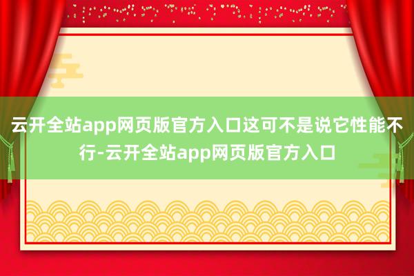 云开全站app网页版官方入口这可不是说它性能不行-云开全站app网页版官方入口