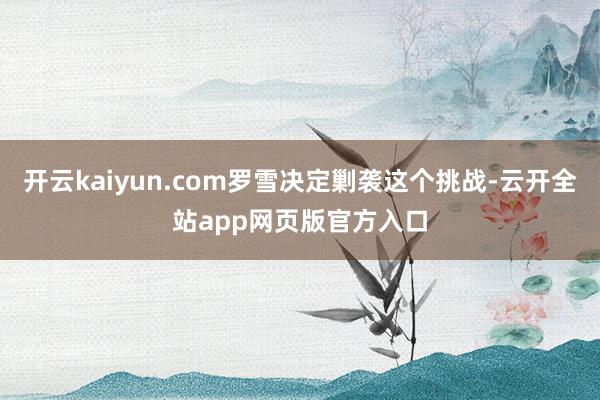 开云kaiyun.com罗雪决定剿袭这个挑战-云开全站app网页版官方入口