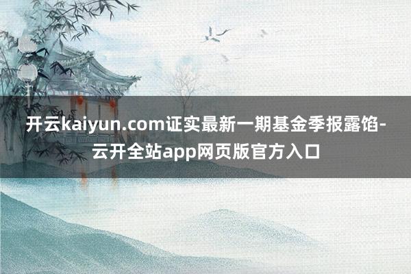 开云kaiyun.com证实最新一期基金季报露馅-云开全站app网页版官方入口