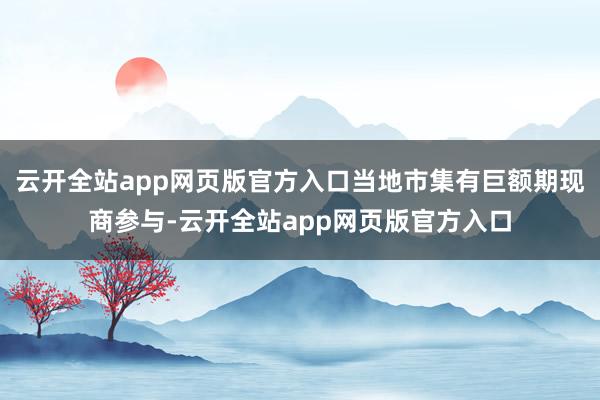 云开全站app网页版官方入口当地市集有巨额期现商参与-云开全站app网页版官方入口