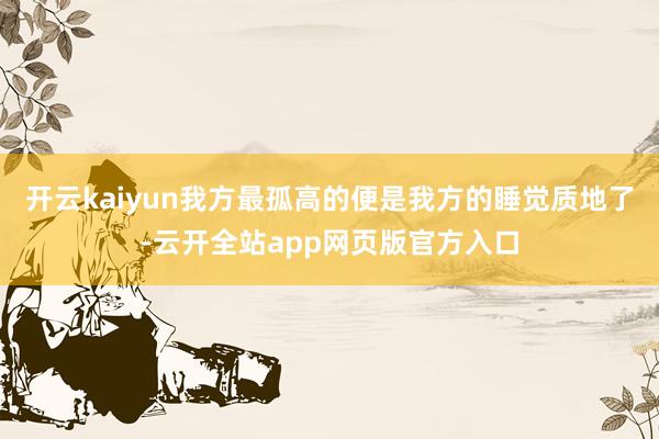 开云kaiyun我方最孤高的便是我方的睡觉质地了-云开全站app网页版官方入口
