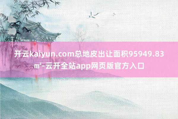 开云kaiyun.com总地皮出让面积95949.83㎡-云开全站app网页版官方入口